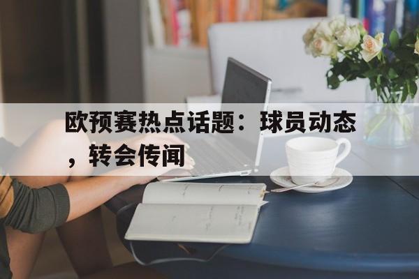 欧预赛热点话题：球员动态，转会传闻